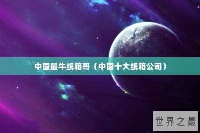 ​中国最牛纸箱哥（中国十大纸箱公司）