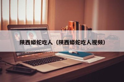 ​陕西蟒蛇吃人（陕西蟒蛇吃人视频）