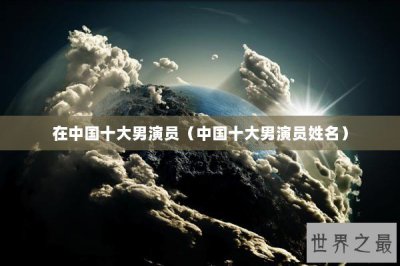 ​在中国十大男演员（中国十大男演员姓名）