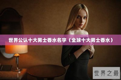 ​世界公认十大男士香水名字（全球十大男士香水）