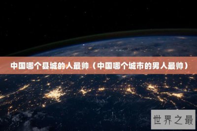 ​中国哪个县城的人最帅（中国哪个城市的男人最帅）