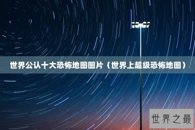 ​世界公认十大恐怖地图图片（世界上超级恐怖地图）