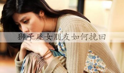 ​狮子座女朋友如何挽回？挽回狮子座女人的技巧