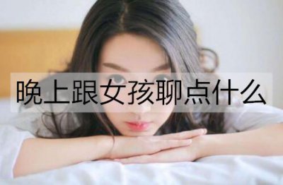 ​晚上跟女孩聊点什么比较好？女生在晚上最想聊的话题