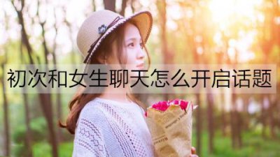 ​初次和女生聊天怎么开启话题？初次和女生聊天的技巧