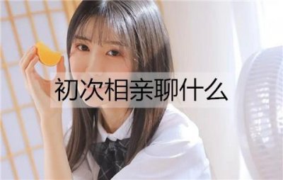 ​初次相亲聊什么？初次相亲见面聊天话题