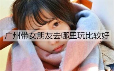 ​广州带女朋友去哪里玩比较好？广州情侣的好去处