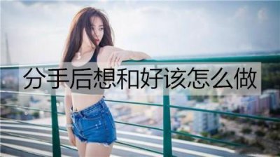 ​分手后想和好该怎么做？和女朋友和好的方法