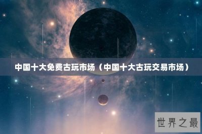 ​中国十大免费古玩市场（中国十大古玩交易市场）