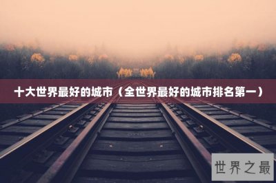 ​十大世界最好的城市（全世界最好的城市排名第一）