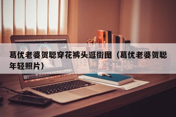 葛优老婆贺聪穿花裤头逛街图（葛优老婆贺聪年轻照片） 
